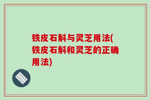 铁皮石斛与灵芝用法(铁皮石斛和灵芝的正确用法)