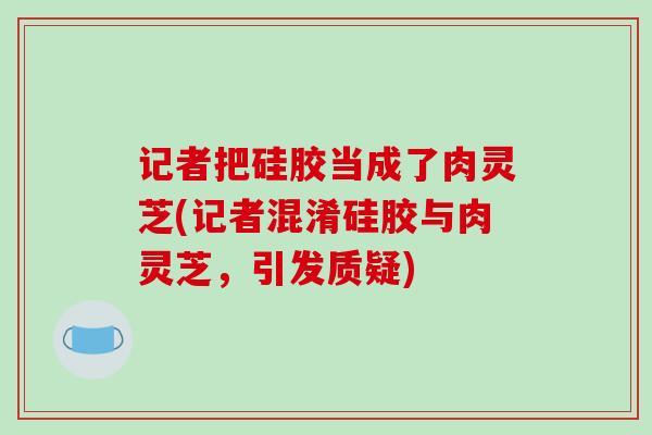 记者把硅胶当成了肉灵芝(记者混淆硅胶与肉灵芝,引发质疑)
