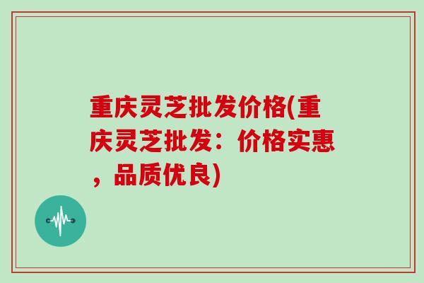 重庆灵芝批发价格(重庆灵芝批发：价格实惠，品质优良)