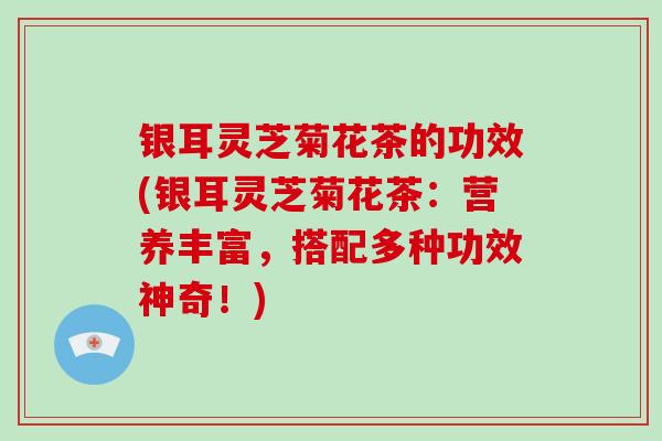 银耳灵芝菊花茶的功效(银耳灵芝菊花茶:营养丰富,搭配多种功效神奇!)