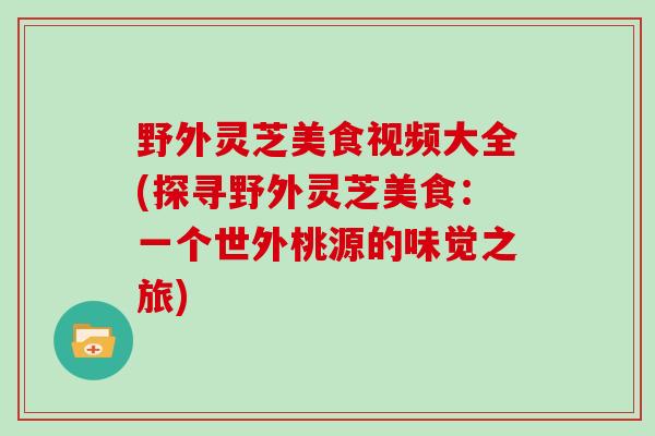 野外灵芝美食视频大全(探寻野外灵芝美食:一个世外桃源的味觉之旅)