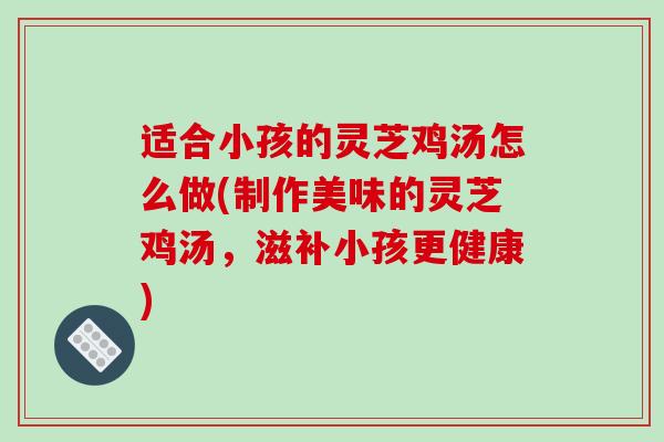 适合小孩的灵芝鸡汤怎么做(制作美味的灵芝鸡汤,滋补小孩更健康)