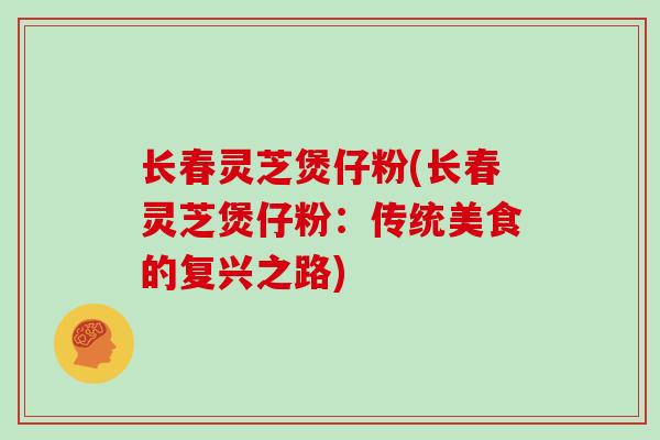 长春灵芝煲仔粉(长春灵芝煲仔粉:传统美食的复兴之路)