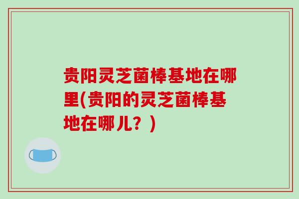 贵阳灵芝菌棒基地在哪里(贵阳的灵芝菌棒基地在哪儿?)