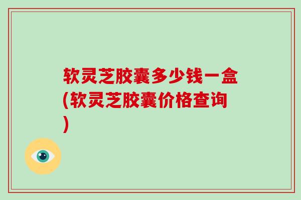 软灵芝胶囊多少钱一盒(软灵芝胶囊价格查询)
