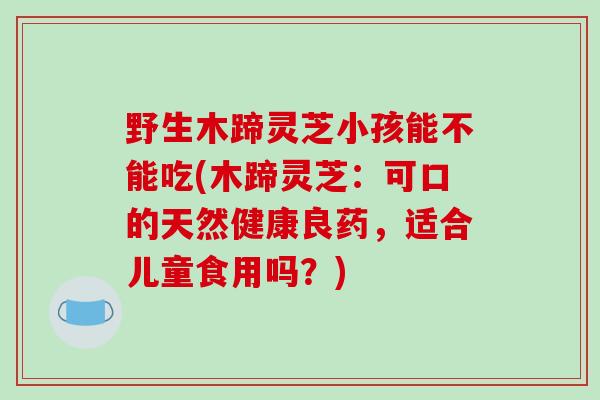 野生木蹄灵芝小孩能不能吃(木蹄灵芝:可口的天然健康良药,适合儿童食用吗?)