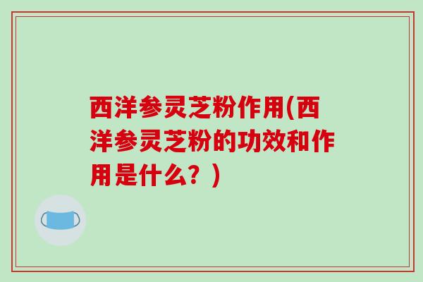 西洋参灵芝粉作用(西洋参灵芝粉的功效和作用是什么?)