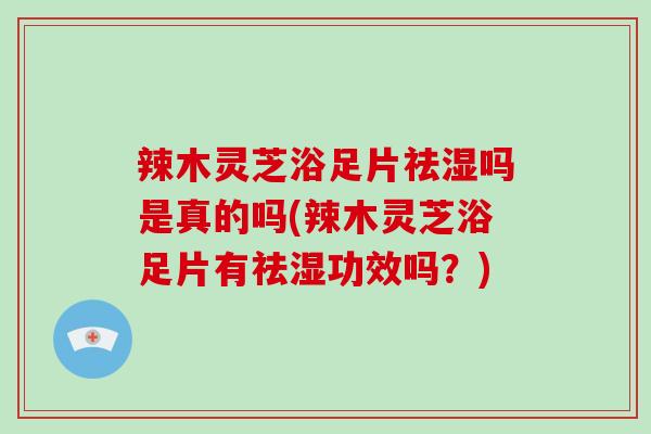 辣木灵芝浴足片祛湿吗是真的吗(辣木灵芝浴足片有祛湿功效吗？)