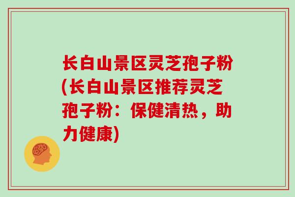 长白山景区灵芝孢子粉(长白山景区推荐灵芝孢子粉:保健清热,助力健康)