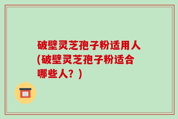 破壁灵芝孢子粉适用人(破壁灵芝孢子粉适合哪些人？)