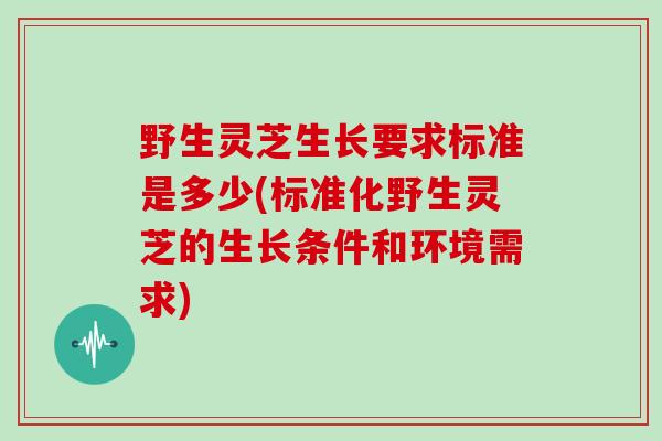 野生灵芝生长要求标准是多少(标准化野生灵芝的生长条件和环境需求)