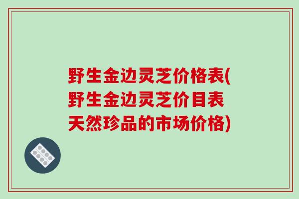 野生金边灵芝价格表(野生金边灵芝价目表 天然珍品的市场价格)