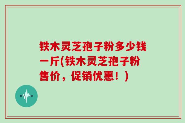 铁木灵芝孢子粉多少钱一斤(铁木灵芝孢子粉售价,促销优惠!)