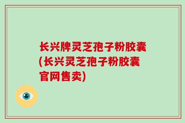 长兴牌灵芝孢子粉胶囊(长兴灵芝孢子粉胶囊官网售卖)