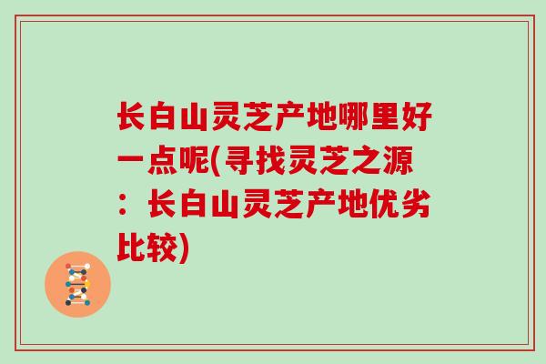 长白山灵芝产地哪里好一点呢(寻找灵芝之源：长白山灵芝产地优劣比较)