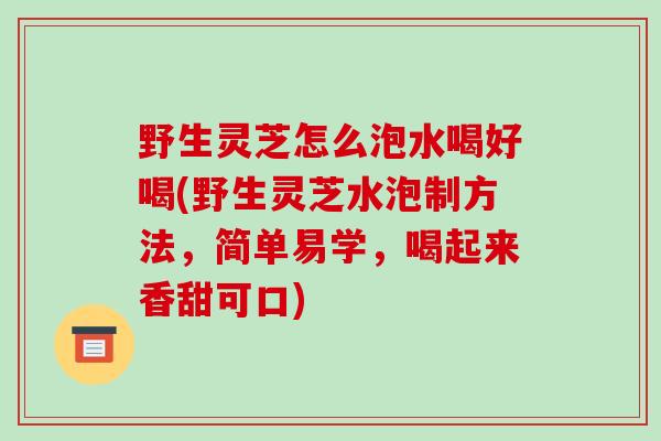 野生灵芝怎么泡水喝好喝(野生灵芝水泡制方法，简单易学，喝起来香甜可口)
