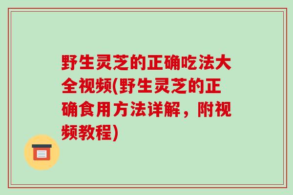 野生灵芝的正确吃法大全视频(野生灵芝的正确食用方法详解,附视频教程)