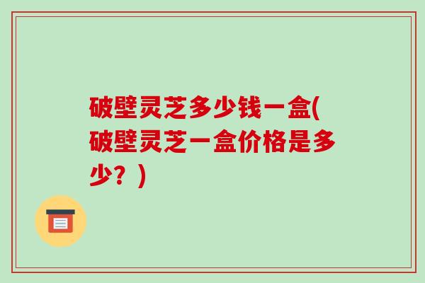 破壁灵芝多少钱一盒(破壁灵芝一盒价格是多少?)
