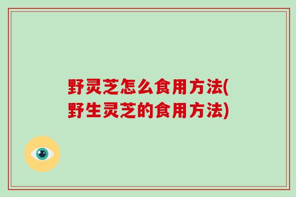野灵芝怎么食用方法(野生灵芝的食用方法)