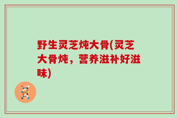 野生灵芝炖大骨(灵芝大骨炖,营养滋补好滋味)