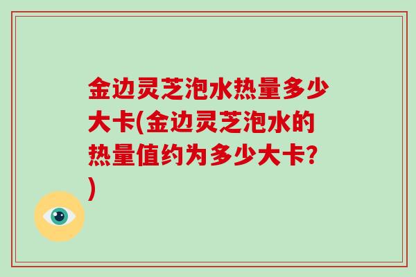 金边灵芝泡水热量多少大卡(金边灵芝泡水的热量值约为多少大卡？)