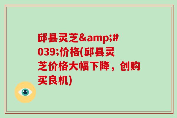 邱县灵芝'价格(邱县灵芝价格大幅下降，创购买良机)