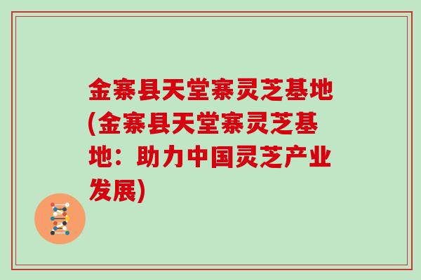 金寨县天堂寨灵芝基地(金寨县天堂寨灵芝基地:助力中国灵芝产业发展)