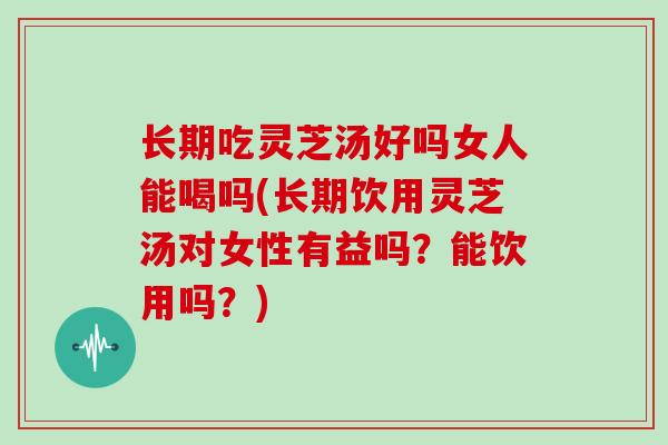 长期吃灵芝汤好吗女人能喝吗(长期饮用灵芝汤对女性有益吗?能饮用吗?)