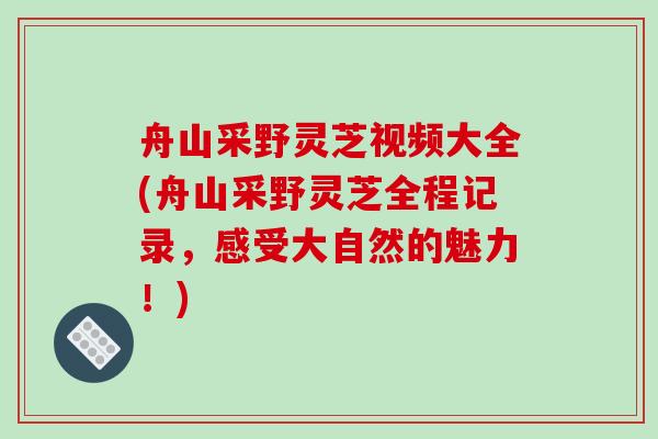 舟山采野灵芝视频大全(舟山采野灵芝全程记录,感受大自然的魅力!)