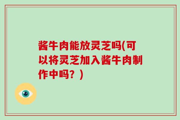 酱牛肉能放灵芝吗(可以将灵芝加入酱牛肉制作中吗?)