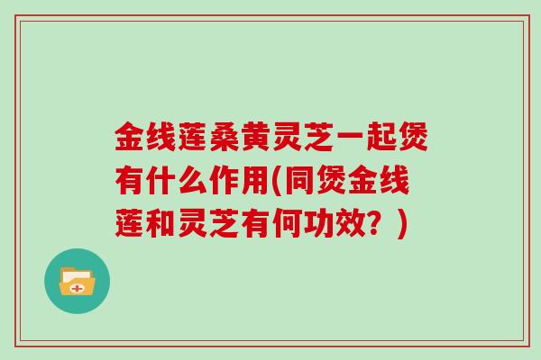 金线莲桑黄灵芝一起煲有什么作用(同煲金线莲和灵芝有何功效？)