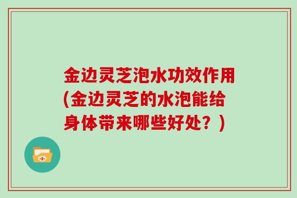 金边灵芝泡水功效作用(金边灵芝的水泡能给身体带来哪些好处？)