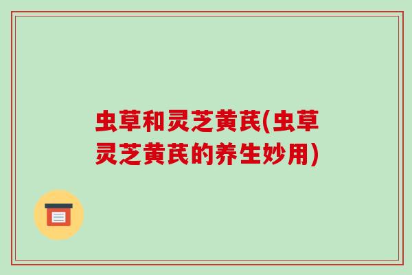 虫草和灵芝黄芪(虫草灵芝黄芪的养生妙用)