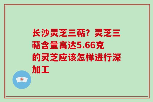 长沙灵芝三萜?灵芝三萜含量高达5.66克的灵芝应该怎样进行深加工