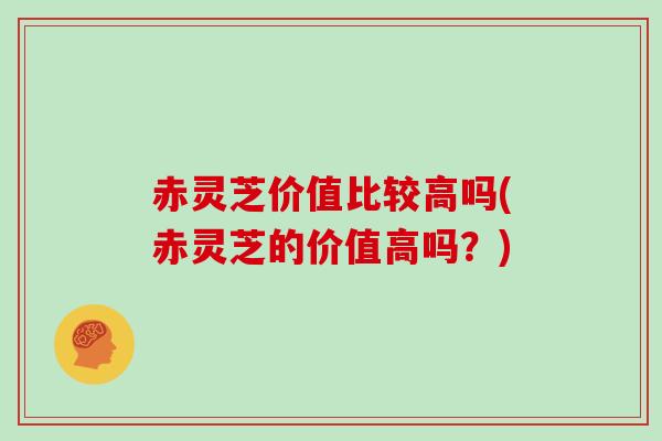 赤灵芝价值比较高吗(赤灵芝的价值高吗？)