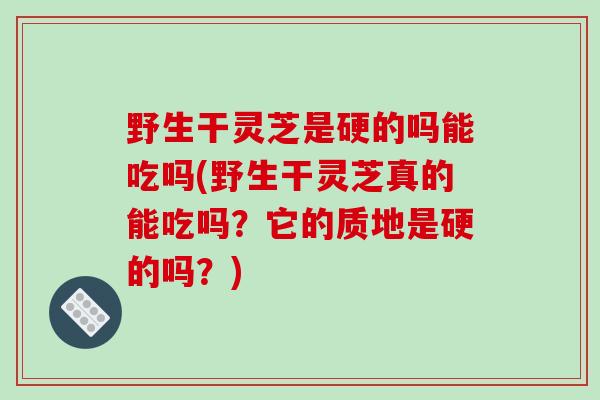 野生干灵芝是硬的吗能吃吗(野生干灵芝真的能吃吗?它的质地是硬的吗?)