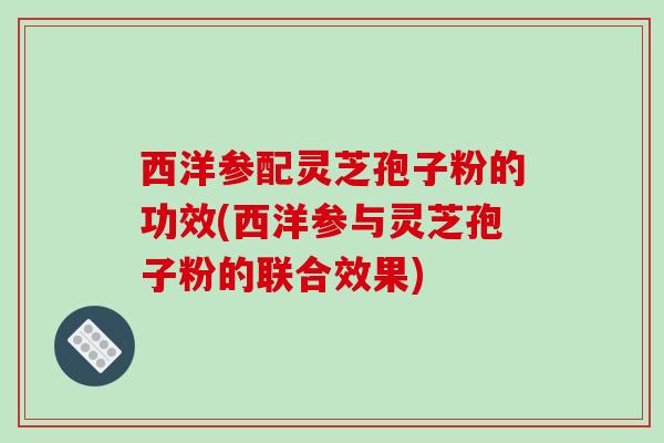 西洋参配灵芝孢子粉的功效(西洋参与灵芝孢子粉的联合效果)