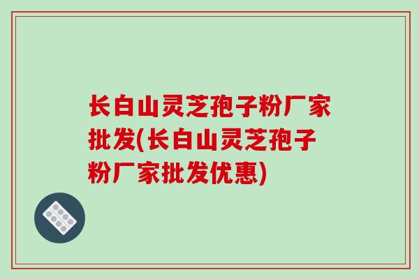 长白山灵芝孢子粉厂家批发(长白山灵芝孢子粉厂家批发优惠)