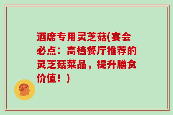 酒席专用灵芝菇(宴会必点:高档餐厅推荐的灵芝菇菜品,提升膳食价值!)