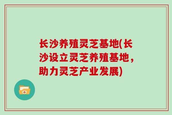 长沙养殖灵芝基地(长沙设立灵芝养殖基地,助力灵芝产业发展)