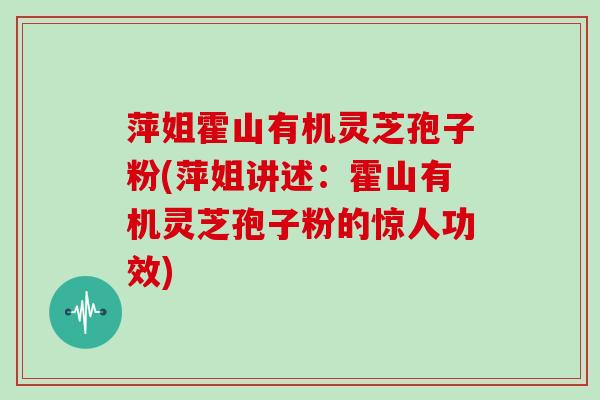 萍姐霍山有机灵芝孢子粉(萍姐讲述:霍山有机灵芝孢子粉的惊人功效)