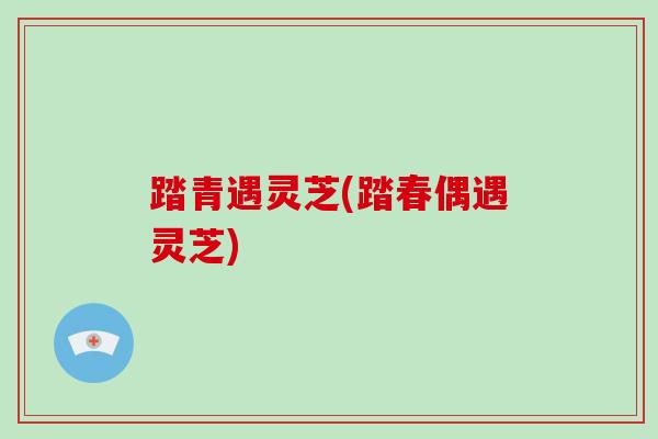 踏青遇灵芝(踏春偶遇灵芝)