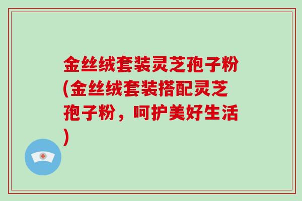 金丝绒套装灵芝孢子粉(金丝绒套装搭配灵芝孢子粉，呵护美好生活)