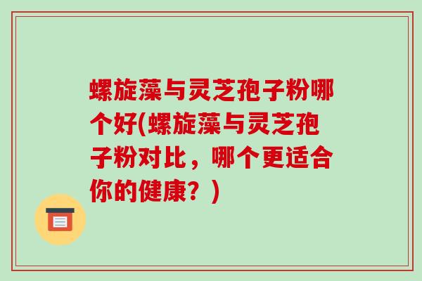 螺旋藻与灵芝孢子粉哪个好(螺旋藻与灵芝孢子粉对比，哪个更适合你的健康？)