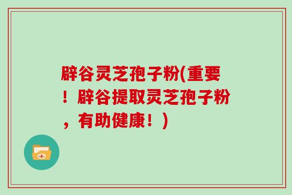 辟谷灵芝孢子粉(重要！辟谷提取灵芝孢子粉，有助健康！)