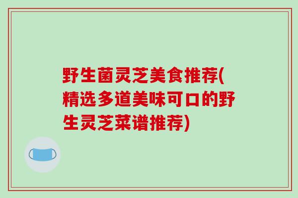 野生菌灵芝美食推荐(精选多道美味可口的野生灵芝菜谱推荐)