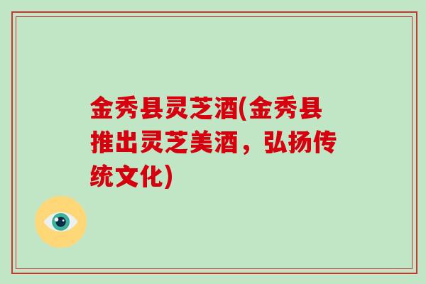 金秀县灵芝酒(金秀县推出灵芝美酒，弘扬传统文化)