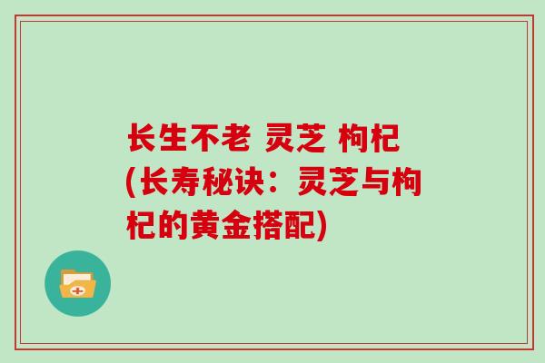 长生不老 灵芝 枸杞(长寿秘诀:灵芝与枸杞的黄金搭配)