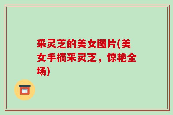 采灵芝的美女图片(美女手摘采灵芝,惊艳全场)