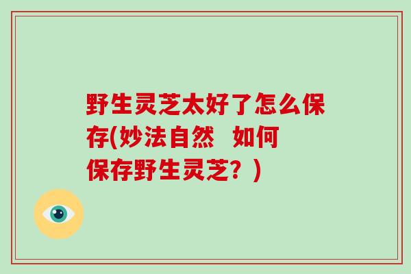 野生灵芝太好了怎么保存(妙法自然  如何保存野生灵芝？)